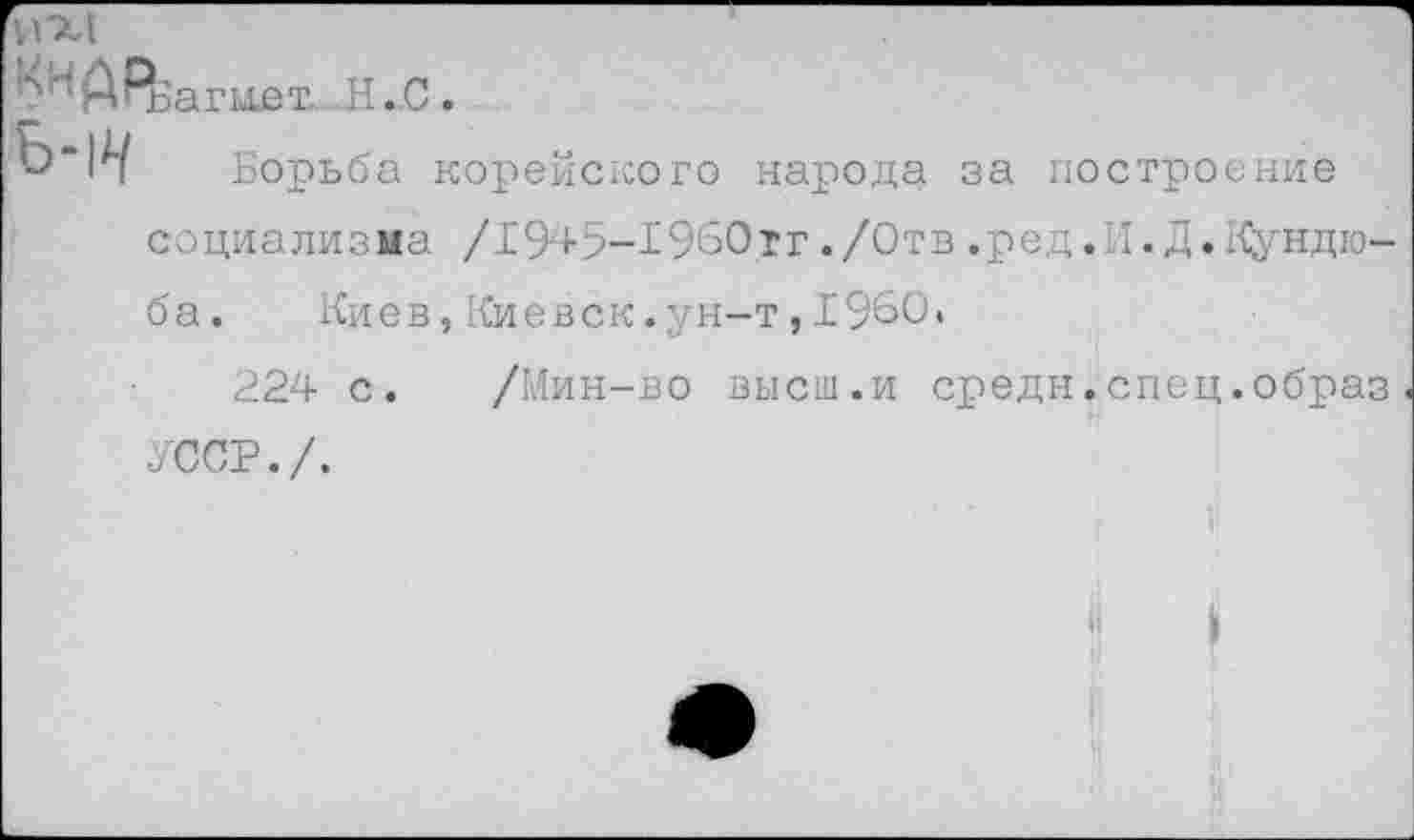 ﻿н
ААэагмет. Н.С.
Борьба корейского народа за построение социализма /1945-1960тг./Отв.ред.И.Д.Кундю-ба.	Киев,Киевск.ун-т,1960.
224 с. /Мин-во высш.и средн.спец.образ УССР./.